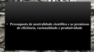 • Pressuposto de neutralidade cientifica e as premissas
de eficiência, racionalidade e produtividade
 