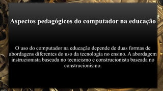 Aspectos pedagógicos do computador na educação
O uso do computador na educação depende de duas formas de
abordagens diferentes do uso da tecnologia no ensino. A abordagem
instrucionista baseada no tecnicismo e construcionista baseada no
construcionismo.
 