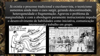 Já existia o processo tradicional e escolanovista, o tecnicismo
aumentou ainda mais o caos surgir, gerando descontinuidade,
heterogeneidade e fragmentação. Agravou o problema da
marginalidade e com a abordagem puramente instrucionista impediu
o desenvolvimento de habilidades como iniciativa, comunicação
interpessoal e trabalho em grupo.
 