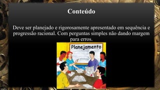 Conteúdo
Deve ser planejado e rigorosamente apresentado em sequência e
progressão racional. Com perguntas simples não dando margem
para erros.
 