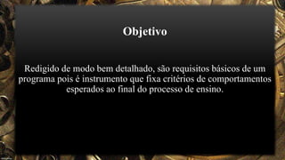 Objetivo
Redigido de modo bem detalhado, são requisitos básicos de um
programa pois é instrumento que fixa critérios de comportamentos
esperados ao final do processo de ensino.
 