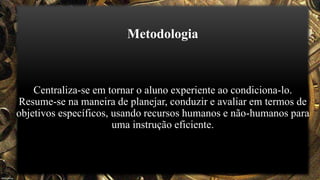 Metodologia
Centraliza-se em tornar o aluno experiente ao condiciona-lo.
Resume-se na maneira de planejar, conduzir e avaliar em termos de
objetivos específicos, usando recursos humanos e não-humanos para
uma instrução eficiente.
 