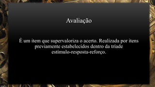 Avaliação
É um item que supervaloriza o acerto. Realizada por itens
previamente estabelecidos dentro da tríade
estímulo-resposta-reforço.
 