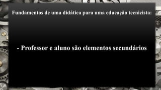 Fundamentos de uma didática para uma educação tecnicista:
- Professor e aluno são elementos secundários
 