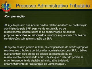 Processo Administrativo Tributário
Compensação:

O

sujeito passivo que apurar crédito relativo a tributo ou contribuição
administrado pela SRF, passível de restituição ou de
ressarcimento, poderá utilizá-lo na compensação de débitos
próprios, vencidos ou vincendos, relativos a quaisquer tributos ou
contribuições sob administração da SRF;
O

sujeito passivo poderá utilizar, na compensação de débitos próprios
relativos aos tributos e contribuições administrados pela SRF, créditos
que já tenham sido objeto de pedido de restituição ou de
ressarcimento encaminhado à SRF, desde que o referido pedido se
encontre pendente de decisão administrativa à data do
encaminhamento da "Declaração de Compensação“.

 