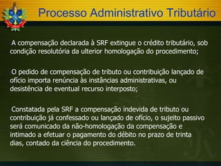 Processo Administrativo Tributário
A compensação declarada à SRF extingue o crédito tributário, sob
condição resolutória da ulterior homologação do procedimento;


O pedido de compensação de tributo ou contribuição lançado de
ofício importa renúncia às instâncias administrativas, ou
desistência de eventual recurso interposto;


Constatada pela SRF a compensação indevida de tributo ou
contribuição já confessado ou lançado de ofício, o sujeito passivo
será comunicado da não-homologação da compensação e
intimado a efetuar o pagamento do débito no prazo de trinta
dias, contado da ciência do procedimento.


 