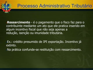 Processo Administrativo Tributário
Ressarcimento - é o pagamento que o fisco faz para o
contribuinte mediante um ato que ele pratica inserido em
algum incentivo fiscal que não seja apenas a
redução, isenção ou imunidade tributária.


Ex.: crédito presumido de IPI exportação. Incentivo já
extinto.
Na prática confunde-se restituição com ressarcimento.


 