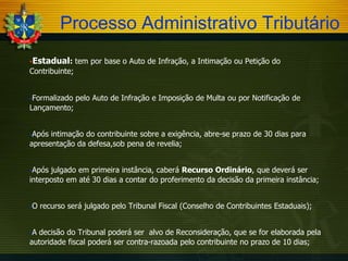 Processo Administrativo Tributário
Estadual:

tem por base o Auto de Infração, a Intimação ou Petição do

Contribuinte;
Formalizado

pelo Auto de Infração e Imposição de Multa ou por Notificação de

Lançamento;
Após

intimação do contribuinte sobre a exigência, abre-se prazo de 30 dias para
apresentação da defesa,sob pena de revelia;
Após

julgado em primeira instância, caberá Recurso Ordinário, que deverá ser
interposto em até 30 dias a contar do proferimento da decisão da primeira instância;
O

A

recurso será julgado pelo Tribunal Fiscal (Conselho de Contribuintes Estaduais);

decisão do Tribunal poderá ser alvo de Reconsideração, que se for elaborada pela
autoridade fiscal poderá ser contra-razoada pelo contribuinte no prazo de 10 dias;

 