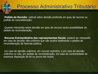 Processo Administrativo Tributário
Pedido

de Revisão: cabível sobre decisão proferida em grau de recurso ou
pedido de reconsideração;
Quando

interposta sobre decisão em grau de recurso exclui possibilidade de
pedido de reconsideração;
Recurso

Extraordinário dos representantes fiscais: poderá ser interposto
em caso de decisão não-unânime que não acolha totalmente o pedido de
reconsideração da fazenda pública;
em

caso de decisão unânime, em recurso ordinário, e em caso de decisão
unânime ou não, em pedido de reconsideração, em caso de contrariedade de
expressa disposição de lei ou prova dos Autos;

 