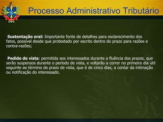 Processo Administrativo Tributário
Sustentação

oral: Importante fonte de detalhes para esclarecimento dos
fatos, possível desde que protestado por escrito dentro do prazo para razões e
contra-razões;
Pedido

de vista: permitida aos interessados durante a fluência dos prazos, que
serão suspensos durante o período de vista, e voltarão a correr no primeiro dia útil
seguinte ao término do prazo de vista, que é de cinco dias, a contar da intimação
ou notificação do interessado.

 