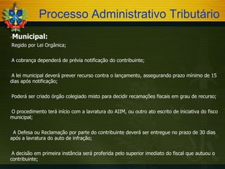 Processo Administrativo Tributário
Municipal:



Regido por Lei Orgânica;



A cobrança dependerá de prévia notificação do contribuinte;



A lei municipal deverá prever recurso contra o lançamento, assegurando prazo mínimo de 15
dias após notificação;


Poderá ser criado órgão colegiado misto para decidir recamações fiscais em grau de recurso;



O procedimento terá início com a lavratura do AIIM, ou outro ato escrito de iniciativa do fisco
municipal;


A Defesa ou Reclamação por parte do contribuinte deverá ser entregue no prazo de 30 dias
após a lavratura do auto de infração;


A decisão em primeira instância será proferida pelo superior imediato do fiscal que autuou o
contribuinte;


 
