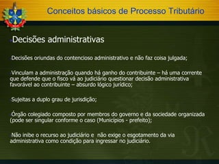 Conceitos básicos de Processo Tributário
Decisões administrativas





Decisões oriundas do contencioso administrativo e não faz coisa julgada;

Vinculam a administração quando há ganho do contribuinte – há uma corrente
que defende que o fisco vá ao judiciário questionar decisão administrativa
favorável ao contribuinte – absurdo lógico jurídico;




Sujeitas a duplo grau de jurisdição;

Órgão colegiado composto por membros do governo e da sociedade organizada
(pode ser singular conforme o caso (Municípios - prefeito);


Não inibe o recurso ao judiciário e não exige o esgotamento da via
administrativa como condição para ingressar no judiciário.


 