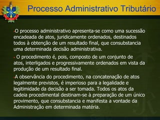 Processo Administrativo Tributário
O processo administrativo apresenta-se como uma sucessão
encadeada de atos, juridicamente ordenados, destinados
todos à obtenção de um resultado final, que consubstancia
uma determinada decisão administrativa.


O procedimento é, pois, composto de um conjunto de
atos, interligados e progressivamente ordenados em vista da
produção de um resultado final.


A observância do procedimento, na concatenação de atos
legalmente previstos, é imperioso para a legalidade e
legitimidade da decisão a ser tomada. Todos os atos da
cadeia procedimental destinam-se à preparação de um único
provimento, que consubstancia e manifesta a vontade da
Administração em determinada matéria.


 