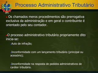 Processo Administrativo Tributário
Os chamados meros procedimentos são prerrogativa
exclusiva da administração e em geral o contribuinte é
orientado pelo seu contador.


O processo administrativo tributário propriamente dito
inicia-se:




Auto de infração;

Inconformidade com um lançamento tributário (principal ou
acessório);


Inconformidade na resposta de pedidos administrativos de
caráter tributário.


 