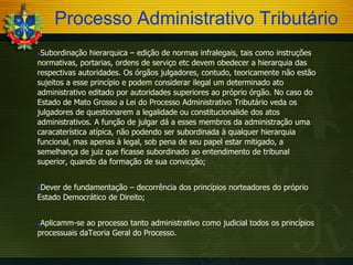 Processo Administrativo Tributário
Subordinação hierarquica – edição de normas infralegais, tais como instruções
normativas, portarias, ordens de serviço etc devem obedecer a hierarquia das
respectivas autoridades. Os órgãos julgadores, contudo, teoricamente não estão
sujeitos a esse princípio e podem considerar ilegal um determinado ato
administrativo editado por autoridades superiores ao próprio órgão. No caso do
Estado de Mato Grosso a Lei do Processo Administrativo Tributário veda os
julgadores de questionarem a legalidade ou constitucionalide dos atos
administrativos. A função de julgar dá a esses membros da administração uma
caracaterística atípica, não podendo ser subordinada à qualquer hierarquia
funcional, mas apenas à legal, sob pena de seu papel estar mitigado, a
semelhança de juiz que ficasse subordinado ao entendimento de tribunal
superior, quando da formação de sua convicção;


Dever de fundamentação – decorrência dos princípios norteadores do próprio
Estado Democrático de Direito;


Aplicamm-se ao processo tanto administrativo como judicial todos os princípios
processuais daTeoria Geral do Processo.


 