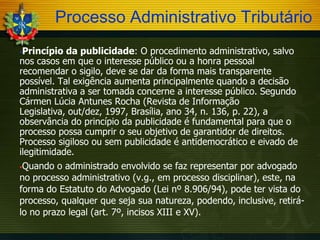 Processo Administrativo Tributário
Princípio da publicidade: O procedimento administrativo, salvo
nos casos em que o interesse público ou a honra pessoal
recomendar o sigilo, deve se dar da forma mais transparente
possível. Tal exigência aumenta principalmente quando a decisão
administrativa a ser tomada concerne a interesse público. Segundo
Cármen Lúcia Antunes Rocha (Revista de Informação
Legislativa, out/dez, 1997, Brasília, ano 34, n. 136, p. 22), a
observância do princípio da publicidade é fundamental para que o
processo possa cumprir o seu objetivo de garantidor de direitos.
Processo sigiloso ou sem publicidade é antidemocrático e eivado de
ilegitimidade.


Quando o administrado envolvido se faz representar por advogado
no processo administrativo (v.g., em processo disciplinar), este, na
forma do Estatuto do Advogado (Lei nº 8.906/94), pode ter vista do
processo, qualquer que seja sua natureza, podendo, inclusive, retirálo no prazo legal (art. 7º, incisos XIII e XV).


 