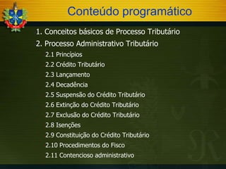 Conteúdo programático
-

1. Conceitos básicos de Processo Tributário

-

2. Processo Administrativo Tributário
2.1 Princípios

-

2.2 Crédito Tributário

-

2.3 Lançamento

-

2.4 Decadência

-

2.5 Suspensão do Crédito Tributário

-

2.6 Extinção do Crédito Tributário

-

2.7 Exclusão do Crédito Tributário

-

2.8 Isenções

-

2.9 Constituição do Crédito Tributário

-

2.10 Procedimentos do Fisco

-

2.11 Contencioso administrativo

-

 