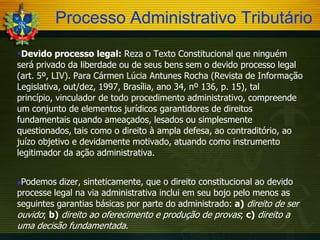 Processo Administrativo Tributário
Devido processo legal: Reza o Texto Constitucional que ninguém
será privado da liberdade ou de seus bens sem o devido processo legal
(art. 5º, LIV). Para Cármen Lúcia Antunes Rocha (Revista de Informação
Legislativa, out/dez, 1997, Brasília, ano 34, nº 136, p. 15), tal
princípio, vinculador de todo procedimento administrativo, compreende
um conjunto de elementos jurídicos garantidores de direitos
fundamentais quando ameaçados, lesados ou simplesmente
questionados, tais como o direito à ampla defesa, ao contraditório, ao
juízo objetivo e devidamente motivado, atuando como instrumento
legitimador da ação administrativa.
Podemos dizer, sinteticamente, que o direito constitucional ao devido
processe legal na via administrativa inclui em seu bojo pelo menos as
seguintes garantias básicas por parte do administrado: a) direito de ser
ouvido; b) direito ao oferecimento e produção de provas; c) direito a
uma decisão fundamentada.


 