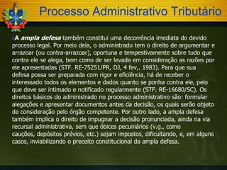 Processo Administrativo Tributário
A ampla defesa também constitui uma decorrência imediata do devido
processo legal. Por meio dela, o administrado tem o direito de argumentar e
arrazoar (ou contra-arrazoar), oportuna e tempestivamente sobre tudo que
contra ele se alega, bem como de ser levada em consideração as razões por
ele apresentadas (STF. RE-75251/PR, DJ, 4 fev,. 1983). Para que sua
defesa possa ser preparada com rigor e eficiência, há de receber o
interessado todos os elementos e dados quanto se ponha contra ele, pelo
que deve ser intimado e notificado regularmente (STF. RE-16680/SC). Os
direitos básicos do administrado no processo administrativo são: formular
alegações e apresentar documentos antes da decisão, os quais serão objeto
de consideração pelo órgão competente. Por outro lado, a ampla defesa
também implica o direito de impugnar a decisão pronunciada, ainda na via
recursal administrativa, sem que óbices pecuniários (v.g., como
cauções, depósitos prévios, etc.) sejam impostos, dificultando, e, em alguns
casos, inviabilizando o preceito constitucional da ampla defesa.


 