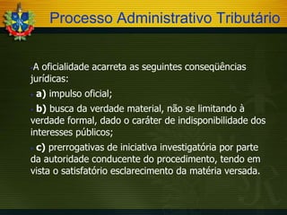 Processo Administrativo Tributário
A oficialidade acarreta as seguintes conseqüências
jurídicas:




a) impulso oficial;

b) busca da verdade material, não se limitando à
verdade formal, dado o caráter de indisponibilidade dos
interesses públicos;


c) prerrogativas de iniciativa investigatória por parte
da autoridade conducente do procedimento, tendo em
vista o satisfatório esclarecimento da matéria versada.


 