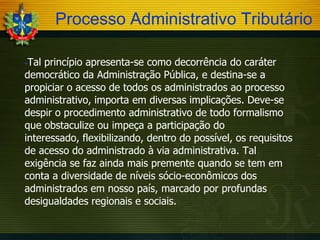Processo Administrativo Tributário
Tal princípio apresenta-se como decorrência do caráter
democrático da Administração Pública, e destina-se a
propiciar o acesso de todos os administrados ao processo
administrativo, importa em diversas implicações. Deve-se
despir o procedimento administrativo de todo formalismo
que obstaculize ou impeça a participação do
interessado, flexibilizando, dentro do possível, os requisitos
de acesso do administrado à via administrativa. Tal
exigência se faz ainda mais premente quando se tem em
conta a diversidade de níveis sócio-econômicos dos
administrados em nosso país, marcado por profundas
desigualdades regionais e sociais.


 