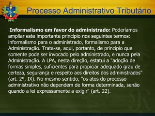 Processo Administrativo Tributário
Informalismo em favor do administrado: Poderíamos
ampliar este importante princípio nos seguintes termos:
informalismo para o administrado, formalismo para a
Administração. Trata-se, aqui, portanto, de princípio que
somente pode ser invocado pelo administrado, e nunca pela
Administração. A LPA, nesta direção, estatui a "adoção de
formas simples, suficientes para propiciar adequado grau de
certeza, segurança e respeito aos direitos dos administrados"
(art. 2º, IX). No mesmo sentido, "os atos do processo
administrativo não dependem de forma determinada, senão
quando a lei expressamente a exigir" (art. 22).


 