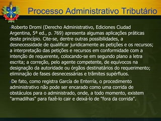 Processo Administrativo Tributário
Roberto

Dromi (Derecho Administrativo, Ediciones Ciudad
Argentina, 5ª ed., p. 769) apresenta algumas aplicações práticas
deste princípio. Cite-se, dentre outras possibilidades, a
desnecessidade de qualificar juridicamente as petições e os recursos;
a interpretação das petições e recursos em conformidade com a
intenção de requerente, colocando-se em segundo plano a letra
escrita; a correção, pelo agente competente, de equívocos na
designação da autoridade ou órgãos destinatários do requerimento;
eliminação de fases desnecessárias e trâmites supérfluos.
De

fato, como registra García de Enterría, o procedimento
administrativo não pode ser encarado como uma corrida de
obstáculos para o administrado, onde, a todo momento, existem
"armadilhas" para fazê-lo cair e deixá-lo de "fora da corrida".

 