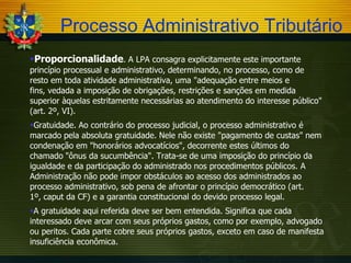 Processo Administrativo Tributário
Proporcionalidade. A LPA consagra explicitamente este importante
princípio processual e administrativo, determinando, no processo, como de
resto em toda atividade administrativa, uma "adequação entre meios e
fins, vedada a imposição de obrigações, restrições e sanções em medida
superior àquelas estritamente necessárias ao atendimento do interesse público"
(art. 2º, VI).
Gratuidade. Ao contrário do processo judicial, o processo administrativo é
marcado pela absoluta gratuidade. Nele não existe "pagamento de custas" nem
condenação em "honorários advocatícios", decorrente estes últimos do
chamado "ônus da sucumbência". Trata-se de uma imposição do princípio da
igualdade e da participação do administrado nos procedimentos públicos. A
Administração não pode impor obstáculos ao acesso dos administrados ao
processo administrativo, sob pena de afrontar o princípio democrático (art.
1º, caput da CF) e a garantia constitucional do devido processo legal.
A gratuidade aqui referida deve ser bem entendida. Significa que cada
interessado deve arcar com seus próprios gastos, como por exemplo, advogado
ou peritos. Cada parte cobre seus próprios gastos, exceto em caso de manifesta
insuficiência econômica.

 