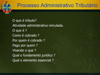 Processo Administrativo Tributário
O que é tributo?
Atividade administrativa vinculada.
O que é ?
Como é cobrado ?
Por quem é cobrado ?
Pago por quem ?
Visando o que ?
Qual o fundamento jurídico ?
Qual o elemento essencial ?


 