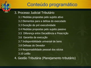 Conteúdo programático
-

3. Processo Judicial Tributário
3.1 Medidas propostas pelo sujeito ativo

-

3.2 Elementos para a defesa do executado

-

3.3 Exceção de pré executividade

-

3.4 Medidas propostas pelo sujeito passivo

-

3.5 Diferença entre Decadência e Prescrição

-

3.6 Garantia da execução

-

3.7 Indisponibilidade universal de bens

-

3.8 Defesas do Devedor

-

3.9 Responsabilidade pessoal dos sócios

-

3.10 Leilão

-

-

4. Gestão Tributária (Planejamento tributário)

 