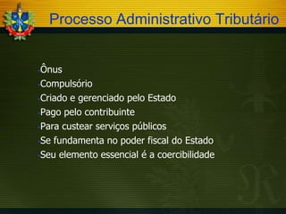 Processo Administrativo Tributário
Ônus
Compulsório
Criado e gerenciado pelo Estado
Pago pelo contribuinte
Para custear serviços públicos
Se fundamenta no poder fiscal do Estado
Seu elemento essencial é a coercibilidade


 