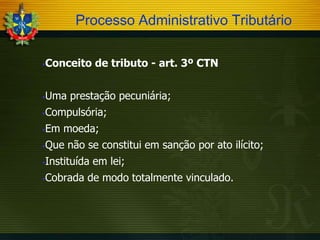 Processo Administrativo Tributário


Conceito de tributo - art. 3º CTN



Uma prestação pecuniária;

Compulsória;




Em moeda;



Que não se constitui em sanção por ato ilícito;



Instituída em lei;



Cobrada de modo totalmente vinculado.

 