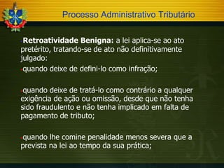 Processo Administrativo Tributário
Retroatividade Benigna: a lei aplica-se ao ato
pretérito, tratando-se de ato não definitivamente
julgado:
quando deixe de defini-lo como infração;


quando deixe de tratá-lo como contrário a qualquer
exigência de ação ou omissão, desde que não tenha
sido fraudulento e não tenha implicado em falta de
pagamento de tributo;


quando lhe comine penalidade menos severa que a
prevista na lei ao tempo da sua prática;


 