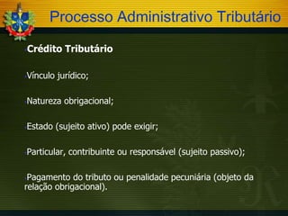 Processo Administrativo Tributário


Crédito Tributário

Vínculo jurídico;



Natureza obrigacional;



Estado (sujeito ativo) pode exigir;



Particular, contribuinte ou responsável (sujeito passivo);



Pagamento do tributo ou penalidade pecuniária (objeto da
relação obrigacional).


 