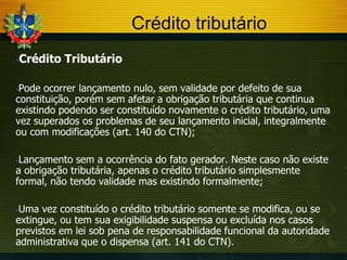 Crédito tributário


Crédito Tributário

Pode ocorrer lançamento nulo, sem validade por defeito de sua
constituição, porém sem afetar a obrigação tributária que continua
existindo podendo ser constituído novamente o crédito tributário, uma
vez superados os problemas de seu lançamento inicial, integralmente
ou com modificações (art. 140 do CTN);


Lançamento sem a ocorrência do fato gerador. Neste caso não existe
a obrigação tributária, apenas o crédito tributário simplesmente
formal, não tendo validade mas existindo formalmente;


Uma vez constituído o crédito tributário somente se modifica, ou se
extingue, ou tem sua exigibilidade suspensa ou excluída nos casos
previstos em lei sob pena de responsabilidade funcional da autoridade
administrativa que o dispensa (art. 141 do CTN).


 