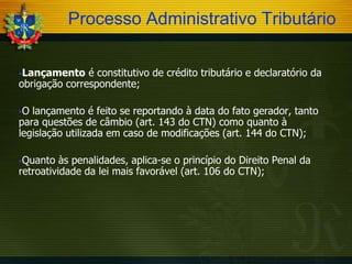 Processo Administrativo Tributário
Lançamento

é constitutivo de crédito tributário e declaratório da
obrigação correspondente;
O

lançamento é feito se reportando à data do fato gerador, tanto
para questões de câmbio (art. 143 do CTN) como quanto à
legislação utilizada em caso de modificações (art. 144 do CTN);
Quanto

às penalidades, aplica-se o princípio do Direito Penal da
retroatividade da lei mais favorável (art. 106 do CTN);

 
