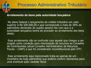 Processo Administrativo Tributário
Arrolamento de bens pela autoridade lançadora
No

plano federal o lançamento do crédito tributário em valor
superior à R$ 500.000,00 e que corresponda a mais de 30% do
patrimônio declarado do sujeito passivo faz com que a a
autoridade lançadora tenha de proceder ao arrolamento dos bens
deste;
Esse

arrolamento não se confunde com aquele que chegou a ser
exigido como condição para interposição de recursos ao Conselho
de Contribuintes (atual Conselho Administrativo de Recursos
Fiscais – CARF) e que foi considerado inconstitucional pelo STF;
Esse

arrolamento aqui mencionado trata-se apenas de um
inventário de todo patrimônio que poderá conferir elementos para
uma eventual ação cautelar fiscal.

 