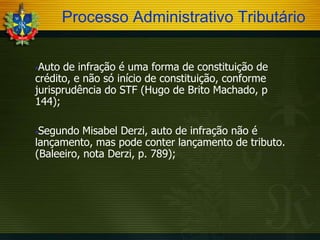 Processo Administrativo Tributário
Auto de infração é uma forma de constituição de
crédito, e não só início de constituição, conforme
jurisprudência do STF (Hugo de Brito Machado, p
144);


Segundo Misabel Derzi, auto de infração não é
lançamento, mas pode conter lançamento de tributo.
(Baleeiro, nota Derzi, p. 789);


 