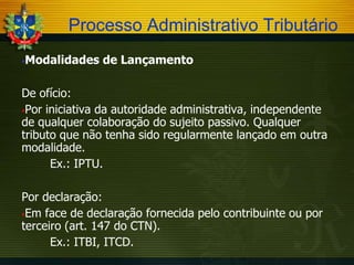Processo Administrativo Tributário


Modalidades de Lançamento

De ofício:
Por iniciativa da autoridade administrativa, independente
de qualquer colaboração do sujeito passivo. Qualquer
tributo que não tenha sido regularmente lançado em outra
modalidade.
Ex.: IPTU.
Por declaração:
Em face de declaração fornecida pelo contribuinte ou por
terceiro (art. 147 do CTN).
Ex.: ITBI, ITCD.

 
