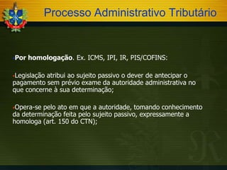 Processo Administrativo Tributário

Por

homologação. Ex. ICMS, IPI, IR, PIS/COFINS:

Legislação

atribui ao sujeito passivo o dever de antecipar o
pagamento sem prévio exame da autoridade administrativa no
que concerne à sua determinação;
Opera-se

pelo ato em que a autoridade, tomando conhecimento
da determinação feita pelo sujeito passivo, expressamente a
homologa (art. 150 do CTN);

 