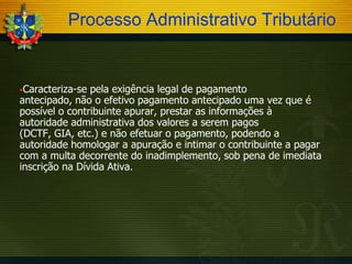 Processo Administrativo Tributário

Caracteriza-se

pela exigência legal de pagamento
antecipado, não o efetivo pagamento antecipado uma vez que é
possível o contribuinte apurar, prestar as informações à
autoridade administrativa dos valores a serem pagos
(DCTF, GIA, etc.) e não efetuar o pagamento, podendo a
autoridade homologar a apuração e intimar o contribuinte a pagar
com a multa decorrente do inadimplemento, sob pena de imediata
inscrição na Dívida Ativa.

 