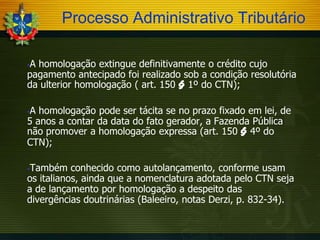 Processo Administrativo Tributário
A homologação extingue definitivamente o crédito cujo
pagamento antecipado foi realizado sob a condição resolutória
da ulterior homologação ( art. 150 § 1º do CTN);


A homologação pode ser tácita se no prazo fixado em lei, de
5 anos a contar da data do fato gerador, a Fazenda Pública
não promover a homologação expressa (art. 150 § 4º do
CTN);


Também conhecido como autolançamento, conforme usam
os italianos, ainda que a nomenclatura adotada pelo CTN seja
a de lançamento por homologação a despeito das
divergências doutrinárias (Baleeiro, notas Derzi, p. 832-34).


 