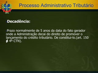 Processo Administrativo Tributário
Decadência:



Prazo normalmente de 5 anos da data do fato gerador
onde a Administração decai do direito de promover o
lançamento do crédito tributário. De constitui-lo.(art. 150
§ 4º CTN).


 