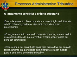 Processo Administrativo Tributário
O lançamento constitui o crédito tributário
Com o lançamento não ocorre ainda a constituição definitiva do
crédito tributário, portanto, não está correndo o prazo
prescricional;


O lançamento feito dentro do prazo decadencial, apenas exclui
essa possibilidade de que o eventual crédito sequer possa ou
deva ser constituído;


Caso venha a ser constituído após esse prazo deve ser anulado
tal lançamento ora por pedido administrativo ora por medida
judicial anulatória do crédito tributário.


 