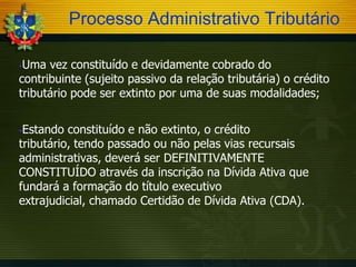Processo Administrativo Tributário
Uma vez constituído e devidamente cobrado do
contribuinte (sujeito passivo da relação tributária) o crédito
tributário pode ser extinto por uma de suas modalidades;


Estando constituído e não extinto, o crédito
tributário, tendo passado ou não pelas vias recursais
administrativas, deverá ser DEFINITIVAMENTE
CONSTITUÍDO através da inscrição na Dívida Ativa que
fundará a formação do título executivo
extrajudicial, chamado Certidão de Dívida Ativa (CDA).


 