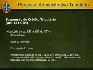 Processo Administrativo Tributário
Suspensão do Crédito Tributário
(art. 151 CTN)
Moratória (arts. 152 a 155 do CTN):





Reserva legal;



Geral ou individual;



Prorrogação do prazo;

Parcelamento (inserido no art. 151 do CTN através da LC 104/2001
como outra modalidade de suspensão contudo não deixa de ser mera
modalidade de moratória (Machado, p. 151).


 