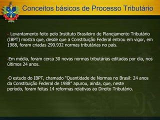 Conceitos básicos de Processo Tributário

Levantamento feito pelo Instituto Brasileiro de Planejamento Tributário
(IBPT) mostra que, desde que a Constituição Federal entrou em vigor, em
1988, foram criadas 290.932 normas tributárias no país.


Em média, foram cerca 30 novas normas tributárias editadas por dia, nos
últimos 24 anos.


O estudo do IBPT, chamado “Quantidade de Normas no Brasil: 24 anos
da Constituição Federal de 1988” apurou, ainda, que, neste
período, foram feitas 14 reformas relativas ao Direito Tributário.


 