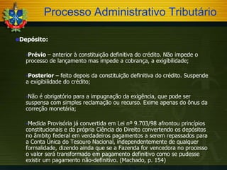 Processo Administrativo Tributário
Depósito:
Prévio

– anterior à constituição definitiva do crédito. Não impede o
processo de lançamento mas impede a cobrança, a exigibilidade;
Posterior

– feito depois da constituição definitiva do crédito. Suspende
a exigibilidade do crédito;
Não

é obrigatório para a impugnação da exigência, que pode ser
suspensa com simples reclamação ou recurso. Exime apenas do ônus da
correção monetária;
Medida

Provisória já convertida em Lei nº 9.703/98 afrontou princípios
constitucionais e da própria Ciência do Direito convertendo os depósitos
no âmbito federal em verdadeiros pagamentos a serem repassados para
a Conta Única do Tesouro Nacional, independentemente de qualquer
formalidade, dizendo ainda que se a Fazenda for vencedora no processo
o valor será transformado em pagamento definitivo como se pudesse
existir um pagamento não-definitivo. (Machado, p. 154)

 