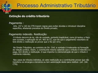 Processo Administrativo Tributário
Extinção

do crédito tributário

Pagamento

:

Arts.

157 a 163 do CTN trazem regras para evitar dúvidas e introduzir disciplina
específica, afastando preceitos do Direito privado;


Pagamento indevido. Restituição:
O tributo decorre de lei, não de vontade, portanto inaplicável, como já tentou o fisco
sem sucesso, a aplicação do art. 965 do CC, que diz que o pagamento voluntário só
terá direito a restituição se provar que o fez por erro;


No Direito Tributário, ao contrário do Dir. Civil, a vontade é irrelevante na formação
da relação jurídica. Assim, o contribuinte mesmo sabendo que o tributo é indevido e o
paga, tem direito a restituição. O que importa é a demonstração de que o tributo é
realmente indevido;


Nos casos de tributos indiretos, só cabe restituição se o contribuinte provar que não
transferiu os encargos a terceiros ou tem autorização deste para restituir. (art. 166
CTN).


 