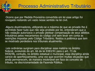 Processo Administrativo Tributário
Ocorre que por Medida Provisória convertida em lei esse artigo foi
revogado restando um vazio nesse sentido na lei civil.


Alguns doutrinadores, utilizando-se a máxima de que ao privado lhe é
permitido fazer tudo que não seja proibido por lei, entenderam que a
não vedação autorizava o privado pleitear compensação de seus débitos
tributários pelos mecanismos do código civil sem levar em conta as
restrições impostas pelo Código Tributário. Restou a polêmica que tem
se mostrado perdedora nos tribunais atualmente.


Leis ordinárias surgiram para disciplinar essa matéria no âmbito
federal, evoluindo do art. 66 da lei 8383/91 para o art. 73 da
9430/96, contudo, no âmbito estadual e municipal, essa disciplina ainda
carece de aperfeiçoamento, uma vez que ocorrem muitas situações que
ainda permanecem, de maneira intolerável em face do conceito de
tributo, na discricionariedade da Fazenda Pública.


 